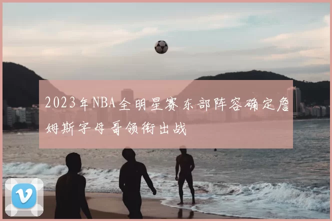 2023年NBA全明星赛东部阵容确定詹姆斯字母哥领衔出战
