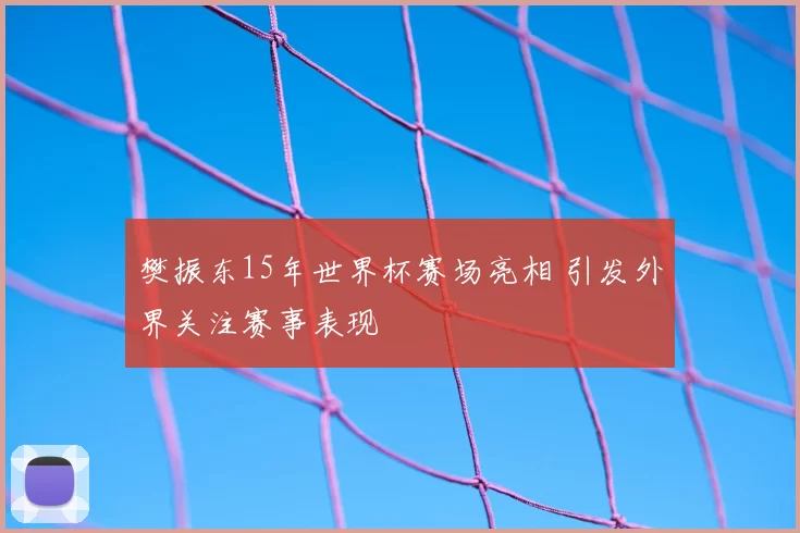 樊振东15年世界杯赛场亮相 引发外界关注赛事表现