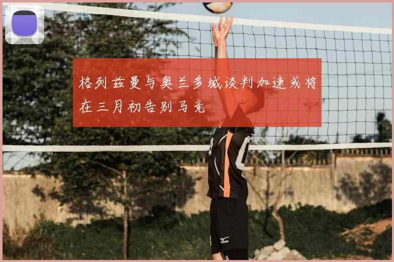格列兹曼与奥兰多城谈判加速或将在三月初告别马竞