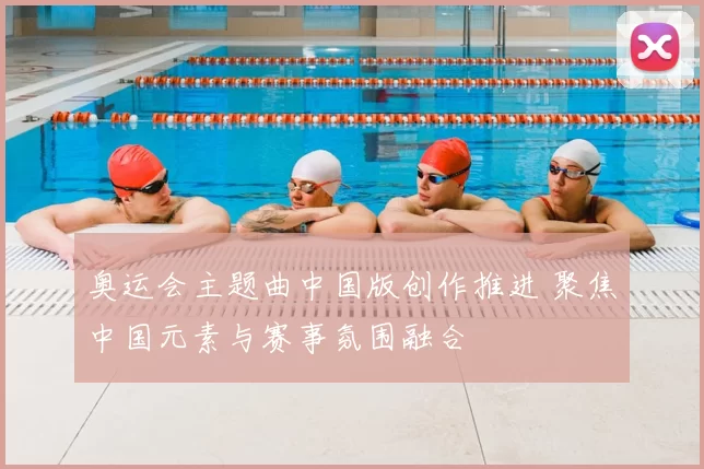 奥运会主题曲中国版创作推进 聚焦中国元素与赛事氛围融合