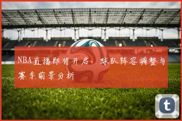 NBA直播即将开启,球队阵容调整与赛季前景分析