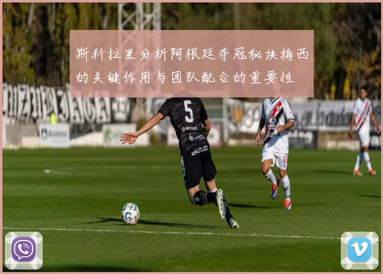 斯科拉里分析阿根廷夺冠秘诀梅西的关键作用与团队配合的重要性
