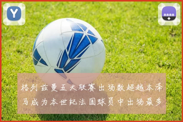 格列兹曼五大联赛出场数超越本泽马成为本世纪法国球员中出场最多者