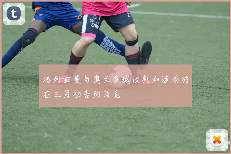 格列兹曼与奥兰多城谈判加速或将在三月初告别马竞
