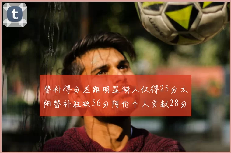 替补得分差距明显湖人仅得25分太阳替补狂砍56分阿伦个人贡献28分