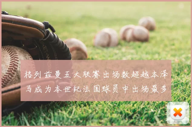 格列兹曼五大联赛出场数超越本泽马成为本世纪法国球员中出场最多者