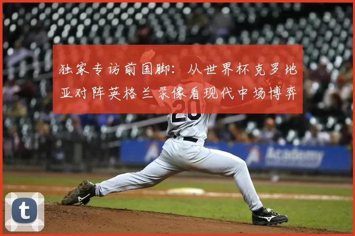 独家专访前国脚:从世界杯克罗地亚对阵英格兰录像看现代中场博弈