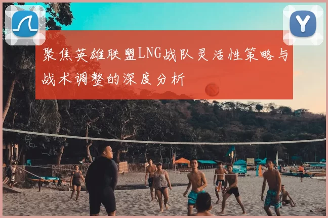 聚焦英雄联盟LNG战队灵活性策略与战术调整的深度分析