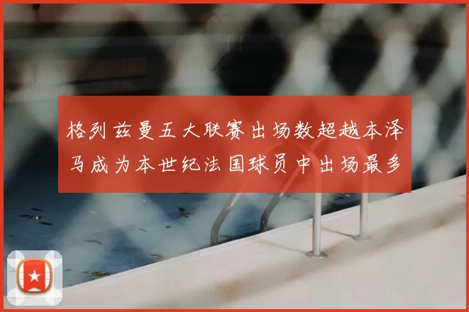 格列兹曼五大联赛出场数超越本泽马成为本世纪法国球员中出场最多者