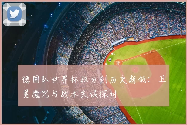 德国队世界杯积分创历史新低:卫冕魔咒与战术失误探讨