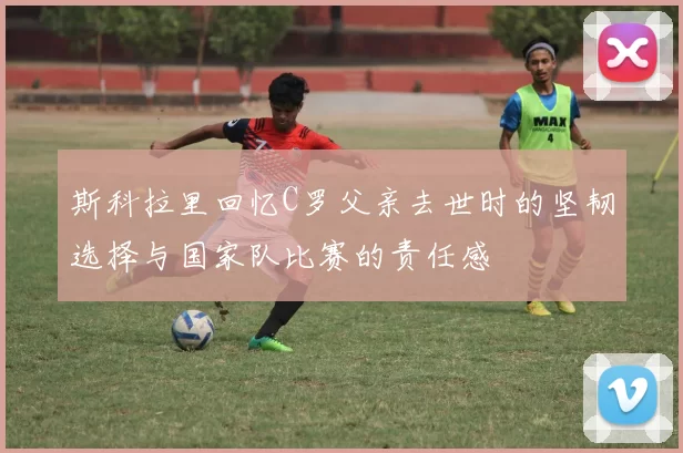 斯科拉里回忆C罗父亲去世时的坚韧选择与国家队比赛的责任感