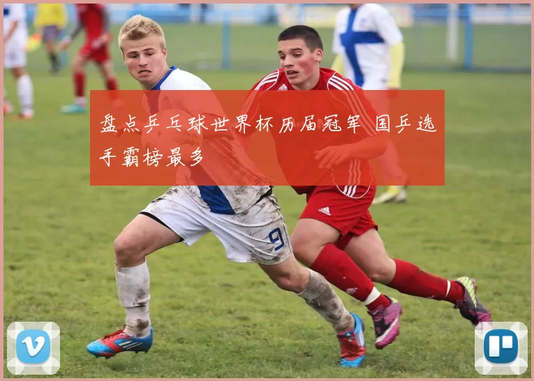 盘点乒乓球世界杯历届冠军 国乒选手霸榜最多