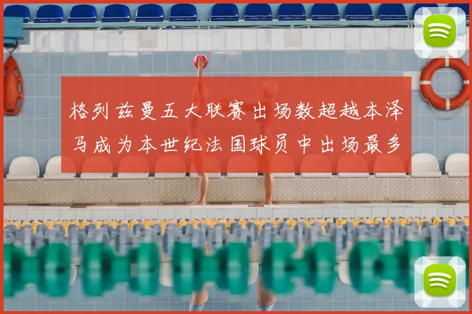 格列兹曼五大联赛出场数超越本泽马成为本世纪法国球员中出场最多者