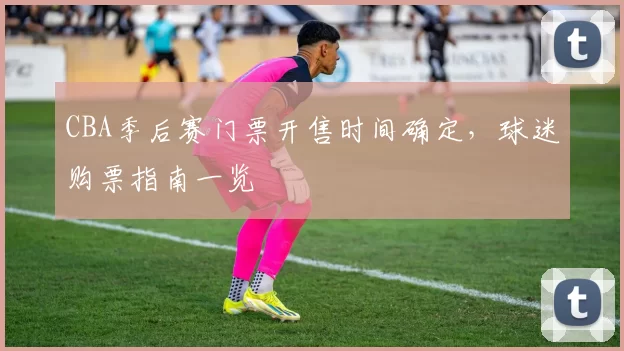 CBA季后赛门票开售时间确定，球迷购票指南一览