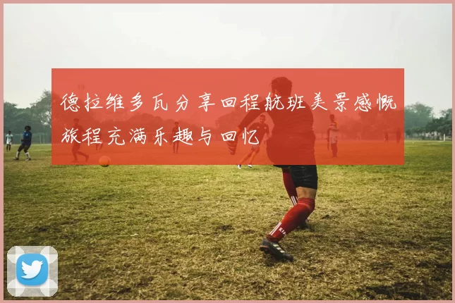 德拉维多瓦分享回程航班美景感慨旅程充满乐趣与回忆