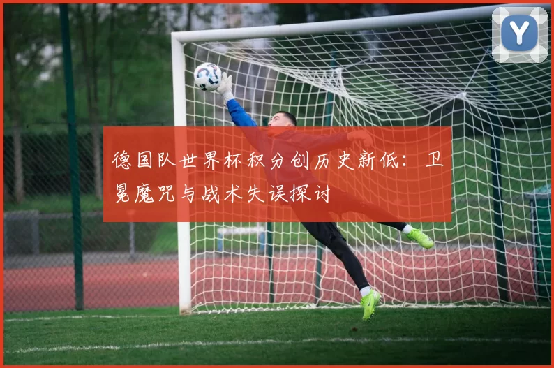 德国队世界杯积分创历史新低：卫冕魔咒与战术失误探讨