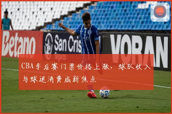 CBA季后赛门票价格上涨，球队收入与球迷消费成新焦点
