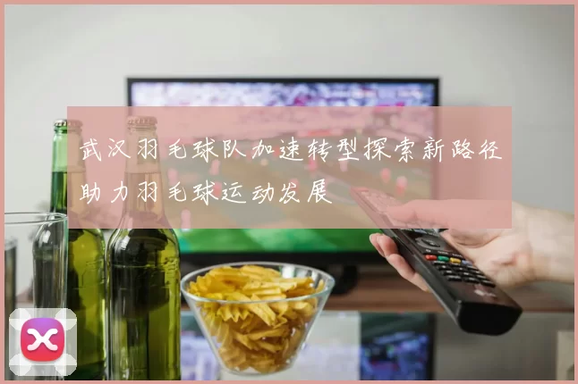 武汉羽毛球队加速转型探索新路径助力羽毛球运动发展