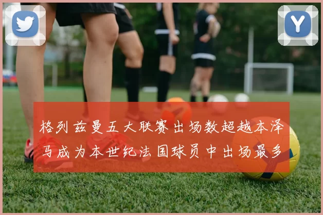 格列兹曼五大联赛出场数超越本泽马成为本世纪法国球员中出场最多者