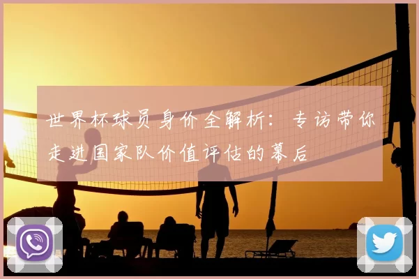 世界杯球员身价全解析:专访带你走进国家队价值评估的幕后