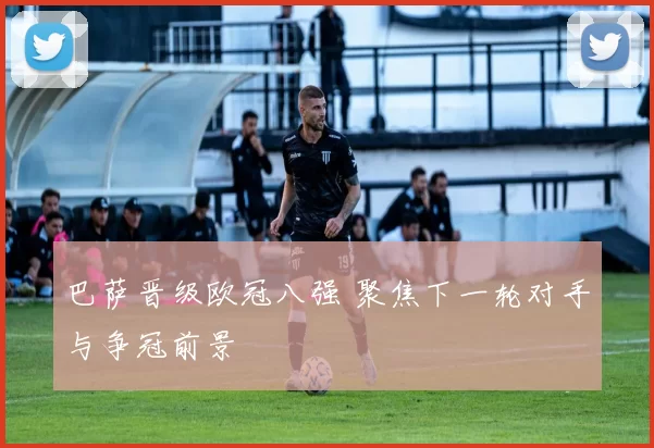 巴萨晋级欧冠八强 聚焦下一轮对手与争冠前景