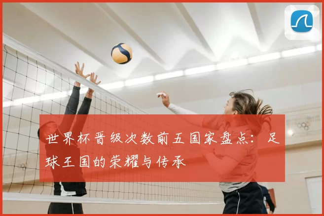 世界杯晋级次数前五国家盘点:足球王国的荣耀与传承