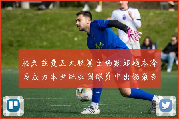格列兹曼五大联赛出场数超越本泽马成为本世纪法国球员中出场最多者