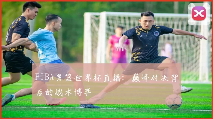 FIBA男篮世界杯直播:巅峰对决背后的战术博弈