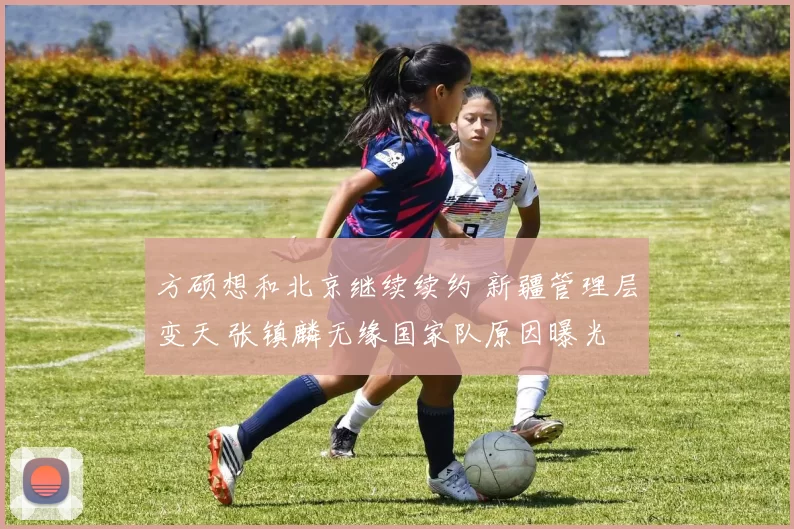 方硕想和北京继续续约 新疆管理层变天 张镇麟无缘国家队原因曝光