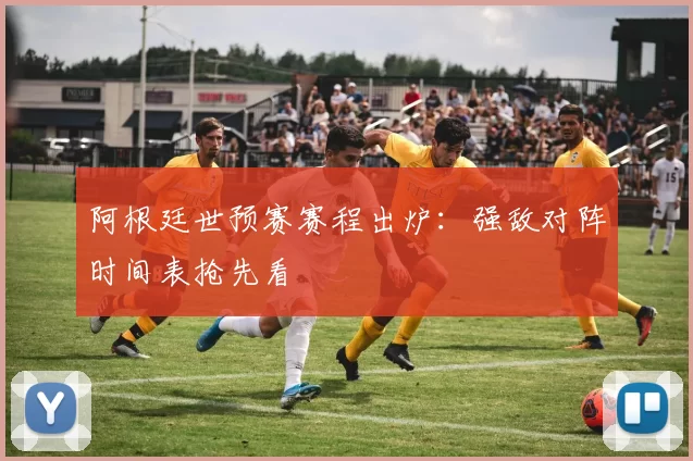 阿根廷世预赛赛程出炉：强敌对阵时间表抢先看