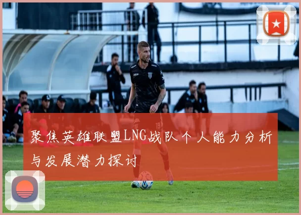 聚焦英雄联盟LNG战队个人能力分析与发展潜力探讨