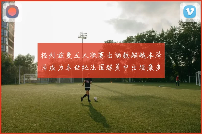 格列兹曼五大联赛出场数超越本泽马成为本世纪法国球员中出场最多者