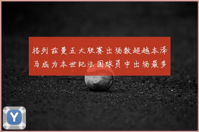 格列兹曼五大联赛出场数超越本泽马成为本世纪法国球员中出场最多者