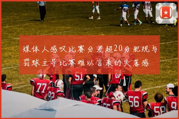 媒体人感叹比赛分差超20分犯规与罚球主导比赛难以言表的失落感