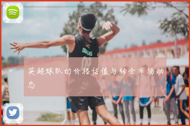 英超球队的价格估值与转会市场动态