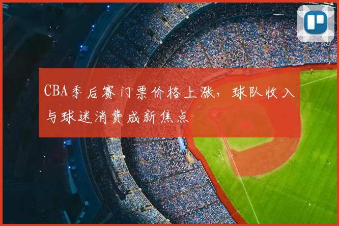 CBA季后赛门票价格上涨，球队收入与球迷消费成新焦点