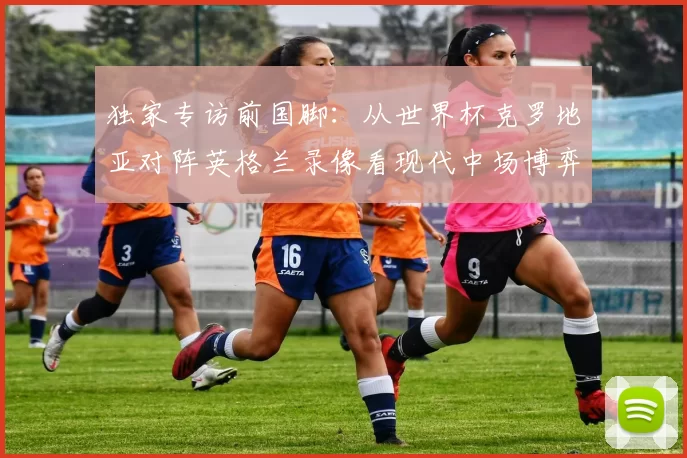 独家专访前国脚:从世界杯克罗地亚对阵英格兰录像看现代中场博弈