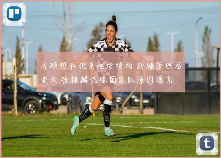 方硕想和北京继续续约 新疆管理层变天 张镇麟无缘国家队原因曝光