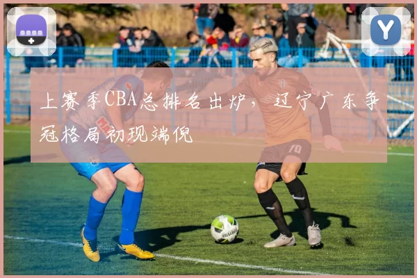 上赛季CBA总排名出炉,辽宁广东争冠格局初现端倪