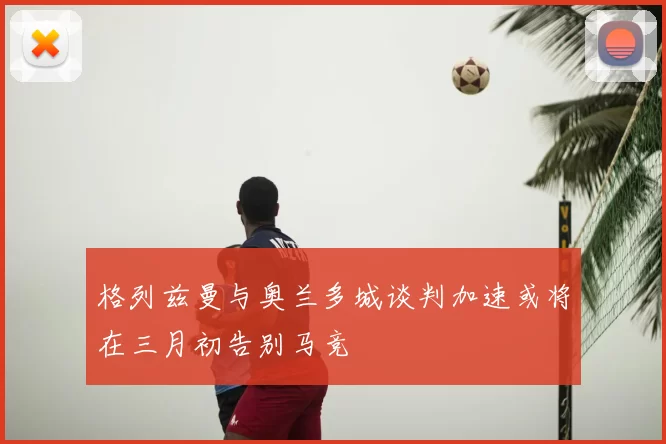 格列兹曼与奥兰多城谈判加速或将在三月初告别马竞