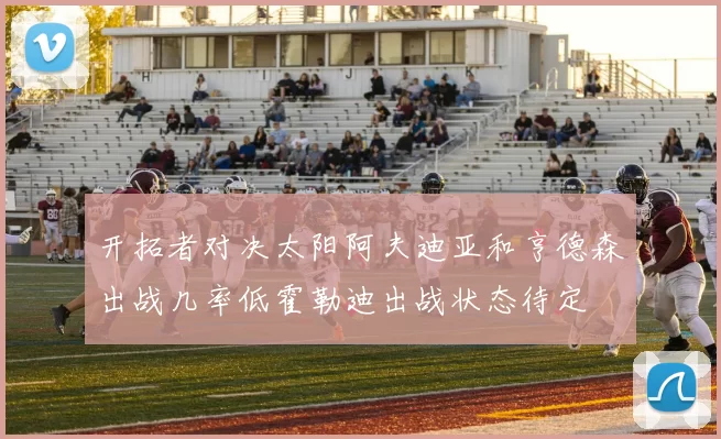 开拓者对决太阳阿夫迪亚和亨德森出战几率低霍勒迪出战状态待定