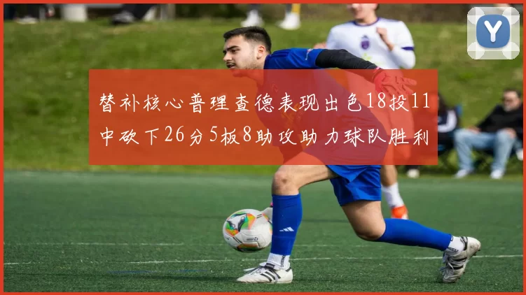替补核心普理查德表现出色18投11中砍下26分5板8助攻助力球队胜利