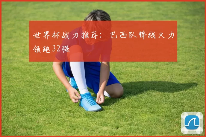 世界杯战力推荐:巴西队锋线火力领跑32强