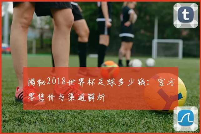揭秘2018世界杯足球多少钱：官方零售价与渠道解析