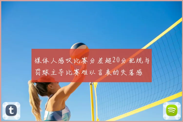 媒体人感叹比赛分差超20分犯规与罚球主导比赛难以言表的失落感