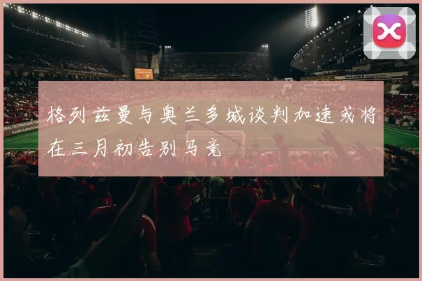 格列兹曼与奥兰多城谈判加速或将在三月初告别马竞