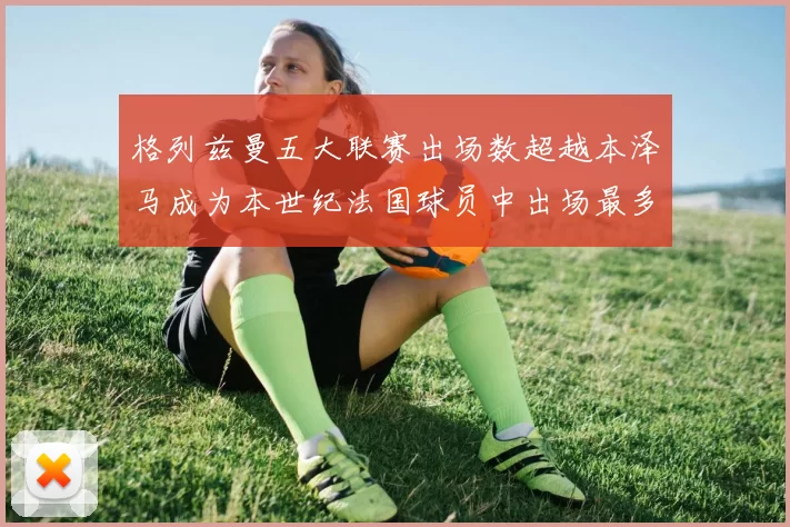 格列兹曼五大联赛出场数超越本泽马成为本世纪法国球员中出场最多者