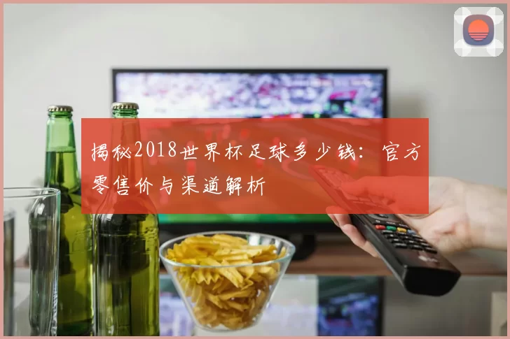 揭秘2018世界杯足球多少钱:官方零售价与渠道解析
