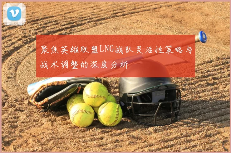 聚焦英雄联盟LNG战队灵活性策略与战术调整的深度分析