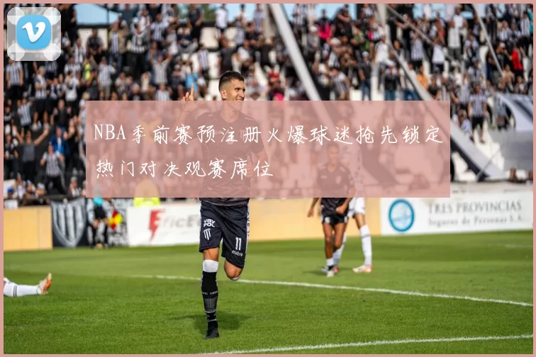 NBA季前赛预注册火爆球迷抢先锁定热门对决观赛席位